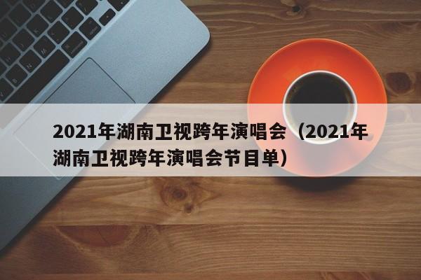 2021年湖南卫视跨年演唱会（2021年湖南卫视跨年演唱会节目单）