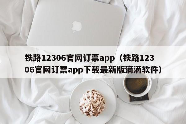 铁路12306官网订票app（铁路12306官网订票app下载最新版滴滴软件）