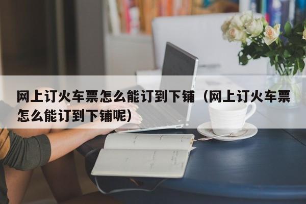 网上订火车票怎么能订到下铺（网上订火车票怎么能订到下铺呢）