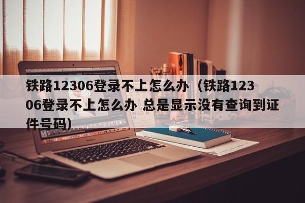 铁路12306登录不上怎么办（铁路12306登录不上怎么办 总是显示没有查询到证件号码）