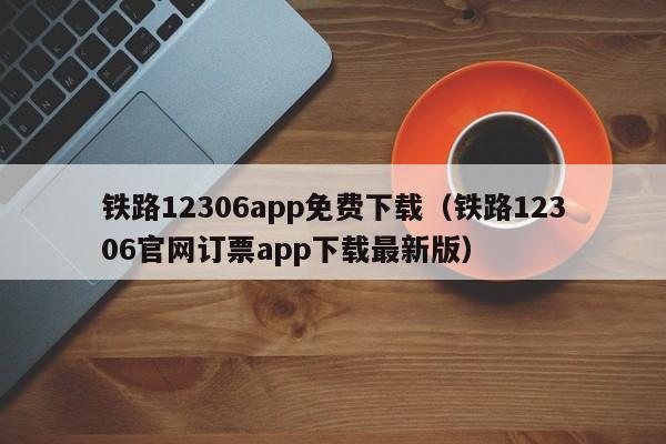 铁路12306app免费下载（铁路12306官网订票app下载最新版）