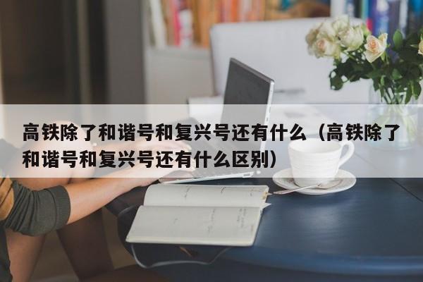 高铁除了和谐号和复兴号还有什么（高铁除了和谐号和复兴号还有什么区别）